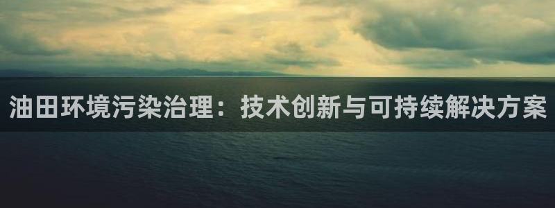 k8凯发国际官方入口|油田环境污染治理：技术创新与可持续解决方案